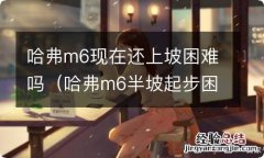 哈弗m6半坡起步困难解决了吗 哈弗m6现在还上坡困难吗