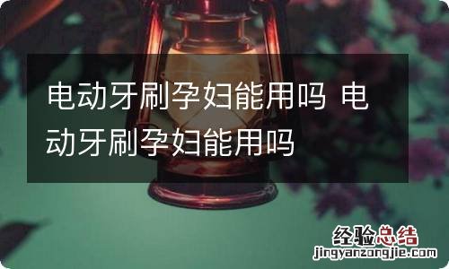 电动牙刷孕妇能用吗 电动牙刷孕妇能用吗