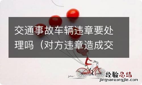 对方违章造成交通事故 交警要处理违章吗? 交通事故车辆违章要处理吗