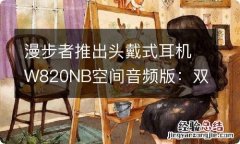 漫步者推出头戴式耳机W820NB空间音频版：双金标认证