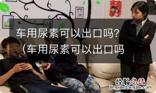 车用尿素可以出口吗 车用尿素可以出口吗？