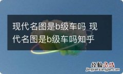 现代名图是b级车吗 现代名图是b级车吗知乎