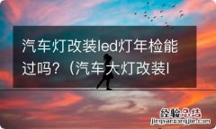 汽车大灯改装led能过年检吗 汽车灯改装led灯年检能过吗?