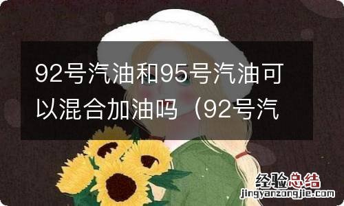 92号汽油能与95号汽油混合加吗? 92号汽油和95号汽油可以混合加油吗