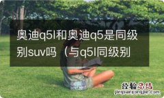 与q5l同级别的suv 奥迪q5l和奥迪q5是同级别suv吗