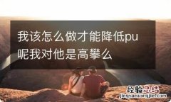 我该怎么做才能降低pu呢我对他是高攀么