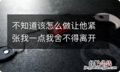 不知道该怎么做让他紧张我一点我舍不得离开他