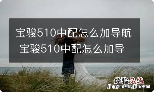 宝骏510中配怎么加导航 宝骏510中配怎么加导航视频