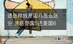 途岳排放是国几怎么区分 途岳是国5还是国6