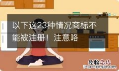 以下这23种情况商标不能被注册！注意咯