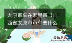 山西省太原市审车要什么手续 太原审车在哪里审