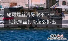 轮毂螺丝滑牙取不下来 轮毂螺丝打滑怎么拆出来