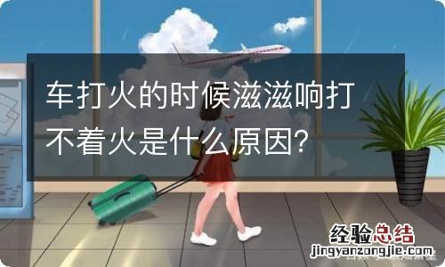 车打火的时候滋滋响打不着火是什么原因？