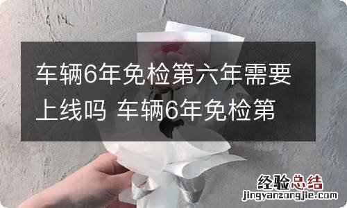 车辆6年免检第六年需要上线吗 车辆6年免检第六年需上线吗?