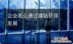 企业怎么通过建站获得发展