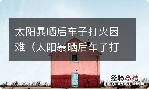 太阳暴晒后车子打火困难跟油有关系吗 太阳暴晒后车子打火困难