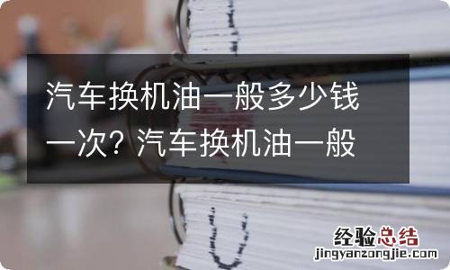 汽车换机油一般多少钱一次? 汽车换机油一般要多少钱