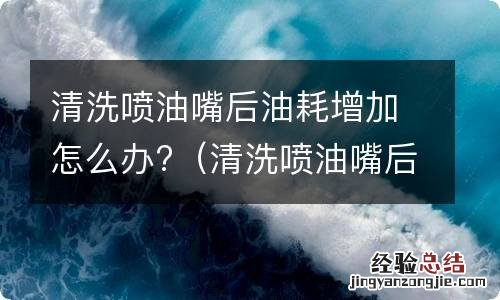 清洗喷油嘴后油耗增加多长时间能好 清洗喷油嘴后油耗增加怎么办?