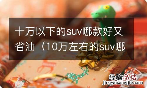 10万左右的suv哪款比较省油又结实耐用 十万以下的suv哪款好又省油