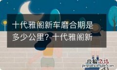 十代雅阁新车磨合期是多少公里? 十代雅阁新车磨合期注意事项