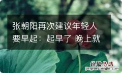 张朝阳再次建议年轻人要早起：起早了 晚上就睡的很好