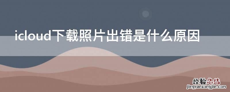 icloud下载照片出错是什么原因 苹果icloud照片下载出错是什么原因