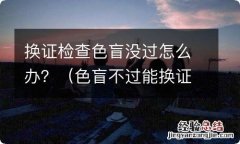 色盲不过能换证吗 换证检查色盲没过怎么办？