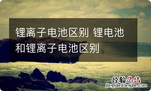 锂离子电池区别 锂电池和锂离子电池区别