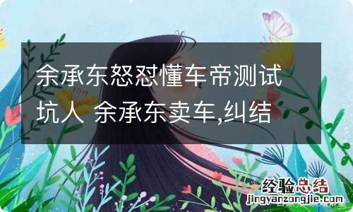 余承东怒怼懂车帝测试坑人 余承东卖车,纠结与调和