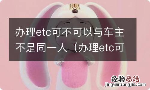 办理etc可以用其他人银行卡吗 办理etc可不可以与车主不是同一人