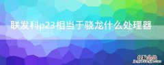 联发科p23相当于骁龙什么处理器 联发科p23处理器相当于骁龙多少