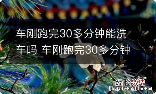 车刚跑完30多分钟能洗车吗 车刚跑完30多分钟能洗车吗视频