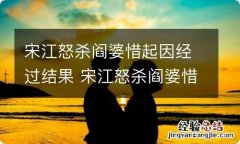 宋江怒杀阎婆惜起因经过结果 宋江怒杀阎婆惜起因经过结果概括 宋江为啥怒杀阎婆惜