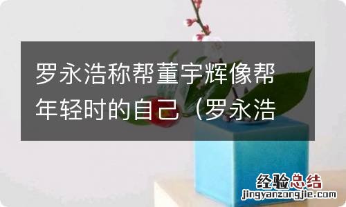 罗永浩像谁 罗永浩称帮董宇辉像帮年轻时的自己