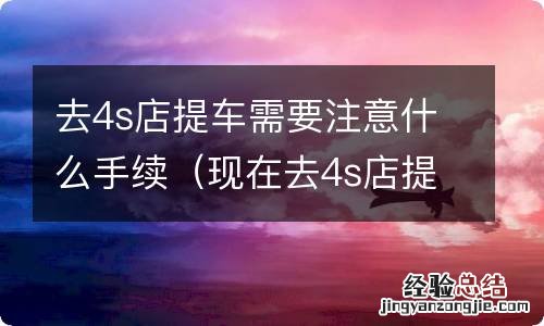 现在去4s店提车需要有什么手续 去4s店提车需要注意什么手续