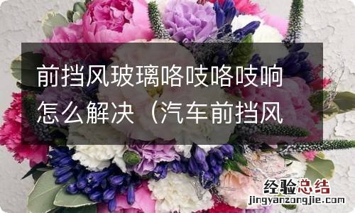 汽车前挡风玻璃吱吱响怎么解决 前挡风玻璃咯吱咯吱响怎么解决