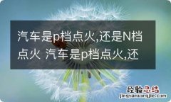 汽车是p档点火,还是N档点火 汽车是p档点火,还是N档点火好