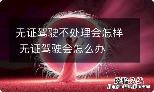 无证驾驶不处理会怎样 无证驾驶会怎么办