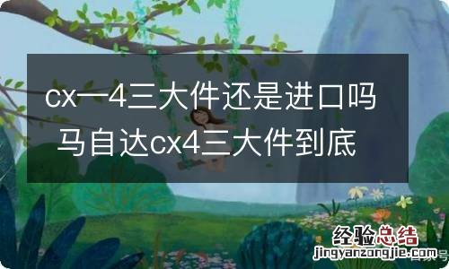 cx—4三大件还是进口吗 马自达cx4三大件到底是进口的吗