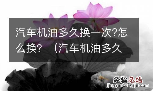 汽车机油多久换一次?怎么换的 汽车机油多久换一次?怎么换？