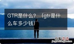 gtr是什么车多少钱 GTR是什么？