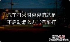 汽车打火时突突响就是不启动怎么办呢 汽车打火时突突响就是不启动怎么办