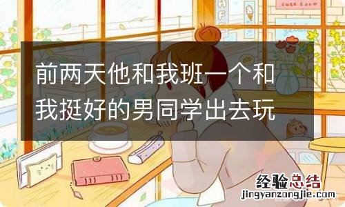 前两天他和我班一个和我挺好的男同学出去玩