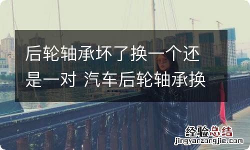 后轮轴承坏了换一个还是一对 汽车后轮轴承换一个还是一对