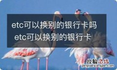 etc可以换别的银行卡吗 etc可以换别的银行卡吗怎么绑定