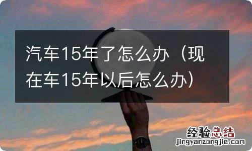 现在车15年以后怎么办 汽车15年了怎么办