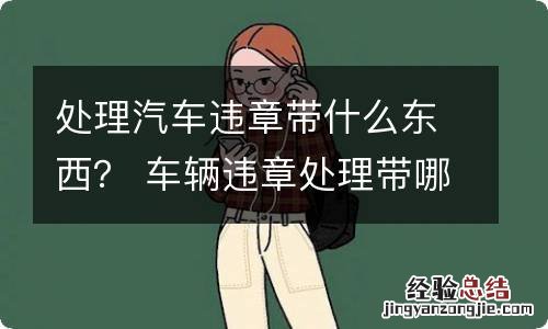 处理汽车违章带什么东西？ 车辆违章处理带哪些东西