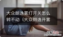 大众朗逸开雾灯拧不过去开关 大众朗逸雾灯开关怎么转不动