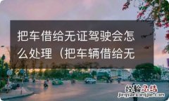 把车辆借给无证人驾驶怎么处罚 把车借给无证驾驶会怎么处理