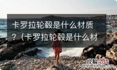 卡罗拉轮毂是什么材质做的 卡罗拉轮毂是什么材质?